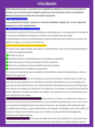ácidos grasos) se da por un aumento de la degradación selectiva en el músculo de fuentes de
energía y por el aumento de la irrigación sanguínea en los músculos. Existe una importante
liberación de glucosa a través de la circulación sanguínea.
i.- Mejora el rendimiento:
Las prestaciones de fuerza, resistencia, velocidad, flexibilidad, agilidad, etc, se ven mejoradas
después de un buen calentamiento.
j.- Mejora la motivación y concentración:
Las primeras sensaciones físicas, psicológicas y ambientales son muy importantes. Se comienza
a conocer las instalaciones deportivas, el terreno y el ambiente que nos rodea.
El calentamiento provoca una predisposición psíquica al ejercicio que mantiene un aumento del
estado de vigilia y una mejora de la atención.
¿Cómo seria el desarrollo de un calentamiento?
No existen unas reglas exactas para aplicar un calentamiento, pero de forma general tendremos
en cuenta las siguientes pautas:
a.- Puesta en acción.
b.- Movilidad articular y estiramientos de la musculatura antagonista.
c.- Ejercicios genéricos de los principales músculos agonistas.
d.- Ejercicios específicos de los principales músculos agonistas.
e.- Estiramientos libres o dirigidos (recuperación).
En cuanto a los ejercicios que se realizarán en las distintas partes del calentamiento, vamos a
destacar los siguientes:
Ejercicios de movilidad. Esta es la parte que ocupa menos tiempo. Alrededor de 2 minutos. En
esta parte lo que pretendemos es movilizar (mover) las articulaciones que van a trabajar en la
segunda parte del calentamiento. Con esta movilización las preparamos para una actividad algo
más intensa de lo habitual. En total unos 4 ó 5 ejercicios. Por ejemplo: si la siguiente actividad es
correr, deberemos movilizar los tobillos, las rodillas y las caderas que son las articulaciones que
más intervienen en la carrera.
Ejercicios que aumenten las pulsaciones: Esta parte es más larga, y no debería ser inferior a 5
minutos. En esta parte lo que pretendemos es que aumenten las pulsaciones, con lo que, con lo
que aumenta la cantidad de sangre que llega al músculo y así consigue estar preparado para
actividades más intensas, y para estirarse mejor. Por ejemplo: actividades como correr, saltar a la
comba con rebote, hacer aeróbic suave, etc. también se incluyen formas de desplazarse:
adelante, atrás, lateral, Zig-zag,...
Ejercicios de estiramientos. Esta parte será algo mas corta que la anterior. En esta parte lo que
pretendemos es estirar los músculos para que estén más elásticos y puedan trabajar mejor en
 