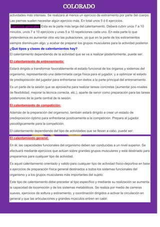 actividades más intensas. Se realizará al menos un ejercicio de estiramiento por parte del cuerpo.
Las piernas suelen necesitar algún ejercicio más. En total unos 5 ó 6 ejercicios.
Ejercicios generales. Esta es la parte más larga del calentamiento. Deberá cubrir unos 7 a 10
minutos, unos 7 a 10 ejercicios y unas 5 a 10 repeticiones cada uno. En esta parte lo que
pretendemos es aumentar otra vez las pulsaciones, ya que en la parte de los estiramientos
siempre disminuyen algo, y acabar de preparar los grupos musculares para la actividad posterior.
¿Qué tipos y clases de calentamientos hay?
El calentamiento dependiendo de la actividad que se va a realizar posteriormente, puede ser:
El calentamiento de entrenamiento:
Estará dirigido a transformar favorablemente el estado funcional de los órganos y sistemas del
organismo, representando una determinada carga física para el jugador, y a optimizar el estado
de predisposición del jugador para enfrentarse con éxitos a la parte principal del entrenamiento.
Es un parte de la sesión que se aprovecha para realizar tareas concretas (aumentar pos-niveles
de flexibilidad, mejorar la técnica correcta, etc.), aparte de servir como preparación para las tareas
posteriores de la parte central de la sesión.
El calentamiento de competición:
Además de la preparación del organismo, también estará dirigido a crear un estado de
predisposición óptimo para enfrentarse positivamente a la competición. Prepara al jugador
psicológicamente para la competición.
El calentamiento dependiendo del tipo de actividades que se llevan a cabo, puede ser:
El calentamiento general:
En él, las capacidades funcionales del organismo deben ser conducidas a un nivel superior. Se
efectuará mediante ejercicios que actúan sobre grandes grupos musculares y está destinado para
prepararnos para cualquier tipo de actividad.
Es aquel calentamiento orientado y valido para cualquier tipo de actividad físico-deportiva en base
a ejercicios de preparación física general destinados a todos los sistemas funcionales del
organismo y a los grupos musculares más importantes del sujeto.
Este tipo de calentamiento debe preceder al tipo específico y mediante su realización se aumenta
la capacidad de locomoción y de los sistemas metabólicos. Se realiza por medio de carreras
suaves, ejercicios de soltura y estiramiento, y coordinación dirigidos a activar la circulación en
general y que las articulaciones y grandes músculos entren en calor.
 