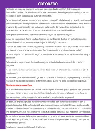Por tanto, se recurre a ejercicios generales que estimulan la actividad de los sistemas
funcionales: de dirección, de alimentación y de movimiento. Debe imperar la variedad y que las
repeticiones sean escasas para evitar aburrimientos.
Se ha demostrado que es necesaria una óptima combinación de la intensidad y de la duración del
calentamiento para conseguir efectos beneficiosos. El calentamiento deberá formar parte de cada
programa de entrenamiento y se aplicará en cada sesión de trabajo. Esta supeditado a las
características de cada individuo y a las características de la actividad deportiva.
Para que un calentamiento sea eficiente deberá seguir las siguientes reglas:
Iniciar los ejercicios de forma estática, tocando los puntos más débiles, en particular aquellas
articulaciones o zonas musculares que hayan sufrido algún percance.
Realizar los ejercicios de forma progresiva y siempre de menos a más, empezando por las partes
que van a soportar un mayor esfuerzo o sobrecarga durante la siguiente fase de trabajo.
Se debe respirar con normalidad según la intensidad de los ejercicios sin forzar la inspiración y la
espiración.
Entre ejercicio y ejercicio se debe realizar alguna actividad calmante como trotar o andar
despacio.
No se deben practicar ejercicios nuevos ni se debe hacer un nº excesivo de repeticiones (5-10
repeticiones).
En resumen para un calentamiento general la norma es la naturalidad, la progresión y la variedad,
respetando las características que determinan a cada sujeto y a cada especialidad deportiva.
El calentamiento específico:
Es el calentamiento realizado en función de la disciplina o deporte que se practica. Los ejercicios
ejecutados tienen el objetivo de calentar los músculos directamente implicados en el deporte.
Normalmente se realiza después de haber realizado un calentamiento general.
Es decir, va dirigido a grupos musculares más concretos, con ejercicios relacionados con la
actividad deportiva de la parte principal, y se pueden emplear ejercicios técnicos, que buscan la
puesta a punto del sistema neuromuscular y la revisión técnica que va a utilizar en la coordinación
fina de los movimientos musculares y/o en las habilidades complejas que necesitan ser repetidas.
Se ha de tener en cuenta lo que se va a realizar en la parte principal, poniendo especial cuidado
en las regiones que van a cobrar especial importancia o protagonismo en el trabajo principal, sin
olvidar el resto por ello.
Esta tipo de calentamiento tiene 2 finalidades:
 