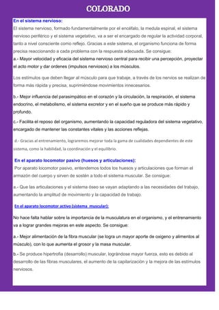 En el sistema nervioso:
El sistema nervioso, formado fundamentalmente por el encéfalo, la medula espinal, el sistema
nervioso periférico y el sistema vegetativo, va a ser el encargado de regular la actividad corporal,
tanto a nivel consciente como reflejo. Gracias a este sistema, el organismo funciona de forma
precisa reaccionando a cada problema con la respuesta adecuada. Se consigue:
a.- Mayor velocidad y eficacia del sistema nervioso central para recibir una percepción, proyectar
el acto motor y dar ordenes (impulsos nerviosos) a los músculos.
Los estímulos que deben llegar al músculo para que trabaje, a través de los nervios se realizan de
forma más rápida y precisa, suprimiéndose movimientos innecesarios.
b.- Mejor influencia del parasimpático en el corazón y la circulación, la respiración, el sistema
endocrino, el metabolismo, el sistema excretor y en el sueño que se produce más rápido y
profundo.
c.- Facilita el reposo del organismo, aumentando la capacidad reguladora del sistema vegetativo,
encargado de mantener las constantes vitales y las acciones reflejas.
d.- Gracias al entrenamiento, lograremos mejorar toda la gama de cualidades dependientes de este
sistema, como la habilidad, la coordinación y el equilibrio.
En el aparato locomotor pasivo (huesos y articulaciones):
Por aparato locomotor pasivo, entendemos todos los huesos y articulaciones que forman el
armazón del cuerpo y sirven de sostén a todo el sistema muscular. Se consigue:
a.- Que las articulaciones y el sistema óseo se vayan adaptando a las necesidades del trabajo,
aumentando la amplitud de movimiento y la capacidad de trabajo.
En el aparato locomotor activo (sistema muscular):
No hace falta hablar sobre la importancia de la musculatura en el organismo, y el entrenamiento
va a lograr grandes mejoras en este aspecto. Se consigue:
a.- Mejor alimentación de la fibra muscular (se logra un mayor aporte de oxigeno y alimentos al
músculo), con lo que aumenta el grosor y la masa muscular.
b.- Se produce hipertrofia (desarrollo) muscular, lográndose mayor fuerza, esto es debido al
desarrollo de las fibras musculares, el aumento de la capilarización y la mejora de las estímulos
nerviosos.
 