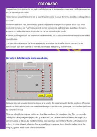 Asegurar un nivel óptimo de los factores fisiológicos, la temperatura muscular y el flujo sanguíneo
en los músculos utilizados.
Proporcionar un calentamiento de la coordinación óculo-manual de forma directa en el deporte en
concreto.
Modernos estudios han demostrado que el calentamiento específico que se inicia con unos
ejercicios llamados de Fuerza (ejercicios contra resistencia, sobrecarga o puesta en tensión),
aumenta considerablemente la circulación de los músculos del muslo.
A continuación ejercicios de extensión o estiramiento, los cuales aumentan la temperatura de los
isquiotibiales.
Los ejercicios deportivos de técnica deportiva a un nivel de alta efectividad cercano al de
competición sólo son buenos si han ido precedidos de los de y estiramiento.
Ejercicio 3: Calentamiento técnico con balón.
Este ejercicio es un calentamiento previo a la sesión de entrenamiento donde combino diferentes
ejercicios de movilidad articular con diferentes ejercicios técnicos y siempre con un ritmo aeróbico
de carrera contínua.
El desarrollo del ejercicio se realiza en dos filas paralelas de jugadores (A y B) y con un sólo
balón para cada pareja de jugadores, que realizan una carrera contínua en mediocampo tal y
como muestra el dibujo. Lo fundamental de este ejercicio es mantener hasta su finalización el
orden y la distancia entre las dos filas y con el jugador que se tiene delante en la misma fila.
Ningún jugador debe variar dichas distancias.
 