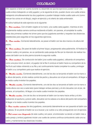 Otro aspecto a tener en cuenta durante su desarrollo es que los ejercicios pueden durar una
vuelta entera trabajando un sólo jugador y a la siguiente el otro, pueden durar una vuelta entera
trabajando simultáneamente los dos jugadores o pueden trabajar media vuelta cada uno (como
marcan los conos en el dibujo), según el ejercicio y el criterio de cada entrenador.
Mi rutina habitual de este ejercicio es la siguiente:
1.- Dos vueltas. Con el balón cogido en la mano, una vuelta cada jugador, mientras el otro
simplemente realiza carrera contínua recibiendo el balón, sin pararse, al completar la vuelta.
Estas dos primeras vueltas me sirven para que los jugadores asimilen y respeten las distancias
establecidas para seguirlas en los siguientes ejercicios.
2.- Una vuelta. Corriendo lateralmente, se pasan el balón con las dos manos a la altura del
pecho.
3.- Dos vueltas. De pase de balón al primer toque, progresando adecuadamente. Al finalizar la
primera vuelta y sin pararse, se va cambiando cada pareja de fila con la intención de realizar los
pases del balón con la otra pierna durante la segunda vuelta.
4.- Dos vueltas. De conducción de balón (una vuelta cada jugador), utilizando al compañero
como una pica móvil, es decir, el jugador de la fila A conduce el balón hacia su compañero de la
fila B al cual rodea volviendo a su fila y así continuamente hasta completar la vuelta y entregar
el balón a su compañero para que realice el ejercicio.
5.- Media vuelta. Corriendo lateralmente, uno de los dos va lanzando el balón con la mano a
la altura del pecho, el otro realiza control de pecho y devuelve con el pie al compañero. Al llegar a
la media vuelta invierten los papeles.
6.- Media vuelta. Corriendo lateralmente, uno de los dos va lanzando el balón con la mano a
media altura una vez a cada lado (para trabajar ambas piernas) y el otro devuelve con el pie, de
primera, al compañero. Al llegar a la media vuelta invierten los papeles.
7.- Media vuelta. Uno de los dos va lanzando el balón con la mano hacia arriba y el otro
realizando el oportuno y previo salto, devuelve con la cabeza a la altura del pecho del compañero.
Al llegar a la media vuelta invierten los papeles.
8.- Una vuelta entera los dos jugadores, avanzando lateralmente se van pasando el balón con
la cabeza. Si se pierde el balón se va a buscar y se vuelve a su sitio prosiguiendo con el ejercicio.
9.- Tal como van llegando de esta vuelta y sin parar, el entrenador va dando un balón más a
cada pareja y ambos jugadores inician una vuelta de carrera contínua conduciendo cada uno su
balón y manteniendo las distancias iniciales.
 