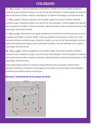 10.- Una vuelta. Todos los jugadores conduciendo su balón con el pie mientras continúan
corriendo suave. Durante la vuelta y a la voz de "ya" del entrenador, el último jugador de cada fila
sale conduciendo el balón a máxima velocidad por su exterior hasta llegar al principio de la fila.
11.- Una vuelta. Todos los jugadores con su balón cogido en la mano mientras continúan
corriendo suave. Durante la vuelta y a la voz de "ya" del entrenador, el último jugador de cada fila
sale conduciendo el balón a máxima velocidad, realizando eslalon entre los compañeros de su fila
hasta llegar al principio de la fila.
12.- Una vuelta. Previamente y sin parar cambiamos el sentido de la marcha para que no inicie
el jugador que finalizó la anterior vuelta. Todos los jugadores conduciendo su balón con el pie
mientras continúan corriendo suave. Durante la vuelta y a la voz de "ya" del entrenador, el primer
jugador de cada fila gira rápido y sale conduciendo el balón a máxima velocidad por su exterior
hasta llegar al final de la fila.
13.- Una vuelta. Todos los jugadores con su balón cogido en la mano mientras continúan
corriendo suave. Durante la vuelta y a la voz de "ya" del entrenador, el primer jugador de cada fila
sale conduciendo el balón a máxima velocidad, realizando eslalon entre los compañeros de su fila
hasta llegar al final de la fila.
Bueno básicamente esta es la rutina que vengo utilizando pero se pueden introducir otros
ejercicios mientras no interfieran en el progreso de la carrera, la cual también es aconsejable ir
cambiando de sentido durante su transcurso.
Ejercicio 2: Calentamiento de los saques de banda
 