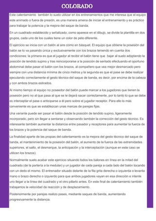 Este calentamiento también lo suelo utilizar en los entrenamientos que me interesa que el equipo
este animado o fuera de presión, es una manera amena de iniciar el entrenamiento y es práctico
para trabajar la potencia y la mejora del saque de banda.
En un cuadrado establecido y señalizado, como aparece en el dibujo, se divide la plantilla en dos
grupos, cada uno de los cuales tiene un color de peto diferente.
El ejercicio se inicia con un balón al aire como en básquet. El equipo que obtiene la posesión del
balón se lo va pasando única y exclusivamente con los brazos teniendo en cuenta dos
condiciones: la primera es que el jugador al recibir el balón tiene que bajar al suelo adoptando la
posición de tendido supino y tras reincorporarse a la posición de sentado efectuando el oportuno
abdominal debe pasar el balón con los brazos, al compañero que vea mejor desmarcado pero
siempre con una distancia mínima de cinco metros y la segunda es que el pase se debe realizar
ejecutando correctamente el gesto técnico del saque de banda, es decir, por encima de la cabeza
y con ambos brazos estirados.
Al mismo tiempo el equipo no poseedor del balón puede marcar a los jugadores que tienen la
posesión pero no al que pasa al que se le dejará sacar correctamente, por lo tanto lo que se debe
es interceptar el pase o anticiparse a él pero sobre el jugador receptor. Para ello lo más
conveniente es que se establezcan unas marcas de parejas fijas.
Una variante puede ser pasar el balón desde la posición de tendido supino, ligeramente
incorporado, pero sin llegar a sentarse y observando también la corrección del gesto técnico. Es
interesante también aumentar la distancia entre pasador y receptores para aumentar la fuerza de
los brazos y la potencia del saque de banda.
La finalidad aparte de las propias del calentamiento es la mejora del gesto técnico del saque de
banda, el mantenimiento de la posesión del balón, el aumento de la fuerza de las extremidades
superiores, el salto, el desmarque, la anticipación y la interceptación (aunque en este caso se
utilicen los brazos).
Normalmente suelo acabar este ejercicio situando todos los balones en línea en la mitad del
cuadrado (de la portería a la medular) y un jugador de cada pareja a cada lado del balón tocando
con un dedo el mismo. El entrenador situado delante de la fila grita derecha o izquierda o levanta
mano o brazo derecho o izquierdo para que ambos jugadores vayan en esa dirección e intente
uno llegar a la línea del cuadrado y el otro pillarlo antes. En este final de calentamiento también
trabajamos la velocidad de reacción y de desplazamiento.
Posteriormente por parejas realizo pases, mediante saques de banda, aumentando
progresivamente la distancia.
 