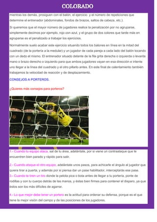 mientras los demás, prosiguen con el balón, el ejercicio y el número de repeticiones que
determine el entrenador (abdominales, fondos de brazos, saltos de cabeza, etc.).
Si queremos que el mayor número de jugadores realice la penalización por no agruparse,
simplemente decimos por ejemplo, rojo con azul, y el grupo de dos colores que tarde más en
agruparse es el penalizado a trabajar los ejercicios.
Normalmente suelo acabar este ejercicio situando todos los balones en línea en la mitad del
cuadrado (de la portería a la medular) y un jugador de cada pareja a cada lado del balón tocando
con un dedo el mismo. El entrenador situado delante de la fila grita derecha o izquierda o levanta
mano o brazo derecho o izquierdo para que ambos jugadores vayan en esa dirección e intente
uno llegar a la línea del cuadrado y el otro pillarlo antes. En este final de calentamiento también
trabajamos la velocidad de reacción y de desplazamiento.
CONSEJOS A PORTEROS.
¿Quieres más consejos para porteros?
1.- Cuando tu equipo ataca, sal de tu área, adelántate, por si viene un contraataque que te
encuentren bien parado y rápido para salir.
2.- Cuando ataque el otro equipo, adelántate unos pasos, para achicarle el ángulo al jugador que
quiera tirar a puerta, y además por si piensa dar un pase habilitador, interceptarás ese pase.
3.- Cuando te tiren un tiro donde la pelota pica o bota antes de llegar a tu portería, ponte de
rodillas y con tu cuerpo detrás de las manos, y éstas bien firmes para contener el disparo, ya que
éstos son los más difíciles de agarrar.
4.- Lo que mejor debe tener un portero es la actitud para ordenar su defensa, porque es el que
tiene la mejor visión del campo y de las posiciones de los jugadores.
 