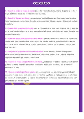 5.- Cuando la pelota te venga al cuerpo (al pecho y a media altura), intenta de poner el pecho y
luego los brazos abajo, así podrás embolsar la pelota.
6.- Cuando el disparo sea fuerte y sepas que no podrás blocarla, pon las manos para desviarla
hacia los costados, nunca hacia el medio, sino quedará servida para que un delantero la meta en
tu portería.
7.- Cuando tiren un saque de esquina, pon a un jugador de tu equipo en el primer palo y además,
ponte en el medio de la portería, algo separado de la línea de meta, listo para salir a despejar ese
centro si es cerrado.
8.- Acuérdate que lo más importante de un portero además de la actitud, es cubrir el primer palo.
Quiere decir que cuando ataque el otro equipo de un lado, siempre quédate cubriendo el palo
principal, o sea el más cercano al jugador que te ataca y tiene la pelota, por eso, nunca dejes
libre ése palo.
9.- Siempre que te quedes solo contra el delantero (mano a mano), no te quedes parado
esperándolo, sino que tienes que ir a buscarlo, tratando de cubrir a la vez, todo el ángulo de
disparo a la portería que tiene tu contrincante.
10.- Cuando te venga una pelota difícil por el aire, y sabes que no podrás blocarla, pégale con el
puño de tu mano, o con los dos juntos, así le darás mas fuerza al balón, y por lo menos lo
sacarás de tu área.
11.- Cuando tengas la pelota en tus pies sin poder agarrarla con las manos y presionado por
jugadores rivales, nunca se la pases a un compañero tuyo hacia el medio, siempre sácala hacia
las bandas. Y si la situación o la presión del contrario son complicada mejor tirarla a banda o en
profundidad que intentar jugarla.
 