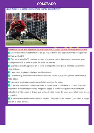 ¿Cual debe ser la posición del portero cuando ataca el rival?
Ante el ataque del rival, el portero debe estar situado por regla general de la siguiente manera:
1.- Un poco adelantado sobre la línea de gol (dependiendo este adelantamiento de la posición
del rival y el balón).
2.- Pies separados 20-30 centímetros, para el arranque rápido, la estirada instantánea y no
poder permitir que el balón le pase por entre las piernas.
3.- Cuerpo en tensión, apoyado en el suelo con la punta de los pies e inclinado ligeramente
hacia delante.
4.- Las rodillas un poco dobladas o semiflexionadas.
5.- Los brazos igualmente hacia adelante, doblados por los codos y las palmas de las manos
hacia abajo.
6.- La mirada siguiendo muy atentamente la trayectoria del balón.
7.- Colocarse, así mismo, tratando de tapar el mayor espacio posible de la portería. Para ello
trazaremos mentalmente una línea imaginaria desde el centro de la portería hacia el balón,
tratando de dividir en dos el ángulo que forman los dos postes del balón y nos situaremos ahí, en
la bisectriz.
8.- Si se esta demasiado adelantado con respecto a la posición del contrario y el balón, el peligro
esta en el balón elevado.
 