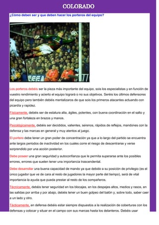 ¿Cómo deben ser y que deben hacer los porteros del equipo?
Los porteros debéis ser la pieza más importante del equipo, sois los especialistas y en función de
vuestro rendimiento y acierto el equipo logrará o no sus objetivos. Seréis los últimos defensores
del equipo pero también debéis mentalizaros de que sois los primeros atacantes actuando con
picardía y rapidez.
Físicamente, debéis ser de estatura alta, ágiles, potentes, con buena coordinación en el salto y
una gran fortaleza en brazos y manos.
Psicológicamente, debéis ser decididos, valientes, serenos, rápidos de reflejos, mandones con la
defensa y las marcas en general y muy atentos al juego.
El portero debe tener un gran poder de concentración ya que a lo largo del partido se encuentra
ante largos periodos de inactividad en los cuales corre el riesgo de descentrarse y verse
sorprendido por una acción posterior.
Debe poseer una gran seguridad y autoconfianza que le permita superarse ante los posibles
errores, errores que suelen tener una importancia trascendental.
Debe desarrollar una buena capacidad de mando ya que debido a su posición de privilegio (es el
único jugador que ve de cara al resto de jugadores la mayor parte del tiempo), será de vital
importancia la ayuda que pueda prestar al resto de los compañeros.
Técnicamente, debéis tener seguridad en los blocajes, en los despejes altos, medios y rasos, en
las salidas por arriba y por abajo, debéis tener un buen golpeo del balón y, sobre todo, saber caer
a un lado y otro.
Tácticamente, en defensa debéis estar siempre dispuestos a la realización de coberturas con los
defensas y colocar y situar en el campo con sus marcas hasta los delanteros. Debéis usar
 