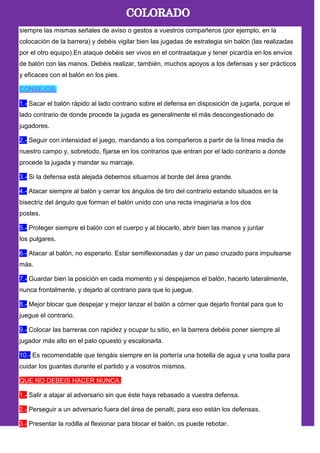 siempre las mismas señales de aviso o gestos a vuestros compañeros (por ejemplo, en la
colocación de la barrera) y debéis vigilar bien las jugadas de estrategia sin balón (las realizadas
por el otro equipo).En ataque debéis ser vivos en el contraataque y tener picardía en los envíos
de balón con las manos. Debéis realizar, también, muchos apoyos a los defensas y ser prácticos
y eficaces con el balón en los pies.
CONSEJOS:
1.- Sacar el balón rápido al lado contrario sobre el defensa en disposición de jugarla, porque el
lado contrario de donde procede la jugada es generalmente el más descongestionado de
jugadores.
2.- Seguir con intensidad el juego, mandando a los compañeros a partir de la línea media de
nuestro campo y, sobretodo, fijarse en los contrarios que entran por el lado contrario a donde
procede la jugada y mandar su marcaje.
3.- Si la defensa está alejada debemos situarnos al borde del área grande.
4.- Atacar siempre al balón y cerrar los ángulos de tiro del contrario estando situados en la
bisectriz del ángulo que forman el balón unido con una recta imaginaria a los dos
postes.
5.- Proteger siempre el balón con el cuerpo y al blocarlo, abrir bien las manos y juntar
los pulgares.
6.- Atacar al balón, no esperarlo. Estar semiflexionadas y dar un paso cruzado para impulsarse
más.
7.- Guardar bien la posición en cada momento y si despejamos el balón, hacerlo lateralmente,
nunca frontalmente, y dejarlo al contrario para que lo juegue.
8.- Mejor blocar que despejar y mejor lanzar el balón a córner que dejarlo frontal para que lo
juegue el contrario.
9.- Colocar las barreras con rapidez y ocupar tu sitio, en la barrera debéis poner siempre al
jugador más alto en el palo opuesto y escalonarla.
10.- Es recomendable que tengáis siempre en la portería una botella de agua y una toalla para
cuidar los guantes durante el partido y a vosotros mismos.
QUE NO DEBEIS HACER NUNCA:
1.- Salir a atajar al adversario sin que éste haya rebasado a vuestra defensa.
2.- Perseguir a un adversario fuera del área de penalti, para eso están los defensas.
3.- Presentar la rodilla al flexionar para blocar el balón, os puede rebotar.
 
