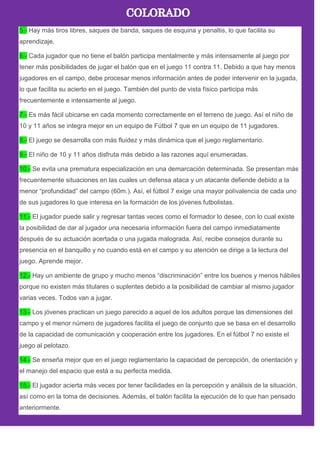 5.- Hay más tiros libres, saques de banda, saques de esquina y penaltis, lo que facilita su
aprendizaje.
6.- Cada jugador que no tiene el balón participa mentalmente y más intensamente al juego por
tener más posibilidades de jugar el balón que en el juego 11 contra 11. Debido a que hay menos
jugadores en el campo, debe procesar menos información antes de poder intervenir en la jugada,
lo que facilita su acierto en el juego. También del punto de vista físico participa más
frecuentemente e intensamente al juego.
7.- Es más fácil ubicarse en cada momento correctamente en el terreno de juego. Así el niño de
10 y 11 años se integra mejor en un equipo de Fútbol 7 que en un equipo de 11 jugadores.
8.- El juego se desarrolla con más fluidez y más dinámica que el juego reglamentario.
9.- El niño de 10 y 11 años disfruta más debido a las razones aquí enumeradas.
10.- Se evita una prematura especialización en una demarcación determinada. Se presentan más
frecuentemente situaciones en las cuales un defensa ataca y un atacante defiende debido a la
menor ―profundidad‖ del campo (60m.). Así, el fútbol 7 exige una mayor polivalencia de cada uno
de sus jugadores lo que interesa en la formación de los jóvenes futbolistas.
11.- El jugador puede salir y regresar tantas veces como el formador lo desee, con lo cual existe
la posibilidad de dar al jugador una necesaria información fuera del campo inmediatamente
después de su actuación acertada o una jugada malograda. Así, recibe consejos durante su
presencia en el banquillo y no cuando está en el campo y su atención se dirige a la lectura del
juego. Aprende mejor.
12.- Hay un ambiente de grupo y mucho menos ―discriminación‖ entre los buenos y menos hábiles
porque no existen más titulares o suplentes debido a la posibilidad de cambiar al mismo jugador
varias veces. Todos van a jugar.
13.- Los jóvenes practican un juego parecido a aquel de los adultos porque las dimensiones del
campo y el menor número de jugadores facilita el juego de conjunto que se basa en el desarrollo
de la capacidad de comunicación y cooperación entre los jugadores. En el fútbol 7 no existe el
juego al pelotazo.
14.- Se enseña mejor que en el juego reglamentario la capacidad de percepción, de orientación y
el manejo del espacio que está a su perfecta medida.
15.- El jugador acierta más veces por tener facilidades en la percepción y análisis de la situación,
así como en la toma de decisiones. Además, el balón facilita la ejecución de lo que han pensado
anteriormente.
 