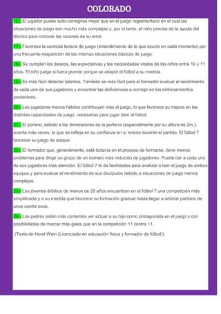 16.- El jugador puede auto-corregirse mejor que en el juego reglamentario en el cual las
situaciones de juego son mucho más complejas y, por lo tanto, el niño precisa de la ayuda del
técnico para conocer las razones de su error.
17.- Favorece la correcta lectura de juego (entendimiento de lo que ocurre en cada momento) por
una frecuente reaparición de las mismas situaciones básicas de juego.
18.- Se cumplen los deseos, las expectativas y las necesidades vitales de los niños entre 10 y 11
años. El niño juega si fuera grande porque se adaptó el fútbol a su medida.
19.- Es más fácil detectar talentos. También es más fácil para el formador evaluar el rendimiento
de cada uno de sus jugadores y encontrar las deficiencias a corregir en los entrenamientos
posteriores.
20.- Los jugadores menos hábiles contribuyen más al juego, lo que favorece su mejora en las
distintas capacidades de juego, necesarias para jugar bien al fútbol.
21.- El portero, debido a las dimensiones de la portería (especialmente por su altura de 2m.),
acierta más veces, lo que se refleja en su confianza en sí mismo durante el partido. El fútbol 7
favorece su juego de ataque.
22.- El formador que, generalmente, está todavía en el proceso de formarse, tiene menos
problemas para dirigir un grupo de un número más reducido de jugadores. Puede dar a cada uno
de sus jugadores más atención. El fútbol 7 le da facilidades para analizar o leer el juego de ambos
equipos y para evaluar el rendimiento de sus discípulos debido a situaciones de juego menos
complejas.
23.- Los jóvenes árbitros de menos de 20 años encuentran en el fútbol 7 una competición más
simplificada y a su medida que favorece su formación gradual hasta llegar a arbitrar partidos de
once contra once.
24.- Los padres están más contentos ver actuar a su hijo como protagonista en el juego y con
posibilidades de marcar más goles que en la competición 11 contra 11.
(Texto de Horst Wein (Licenciado en educación física y formador de fútbol)).
 