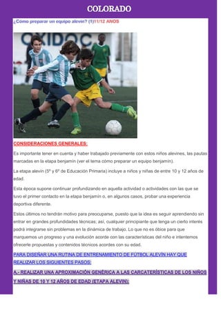 CONSIDERACIONES GENERALES:
Es importante tener en cuenta y haber trabajado previamente con estos niños alevines, las pautas
marcadas en la etapa benjamín (ver el tema cómo preparar un equipo benjamín).
La etapa alevín (5º y 6º de Educación Primaria) incluye a niños y niñas de entre 10 y 12 años de
edad.
Esta época supone continuar profundizando en aquella actividad o actividades con las que se
tuvo el primer contacto en la etapa benjamín o, en algunos casos, probar una experiencia
deportiva diferente.
Estos últimos no tendrán motivo para preocuparse, puesto que la idea es seguir aprendiendo sin
entrar en grandes profundidades técnicas; así, cualquier principiante que tenga un cierto interés
podrá integrarse sin problemas en la dinámica de trabajo. Lo que no es óbice para que
marquemos un progreso y una evolución acorde con las características del niño e intentemos
ofrecerle propuestas y contenidos técnicos acordes con su edad.
PARA DISEÑAR UNA RUTINA DE ENTRENAMIENTO DE FÚTBOL ALEVÍN HAY QUE
REALIZAR LOS SIGUIENTES PASOS:
 