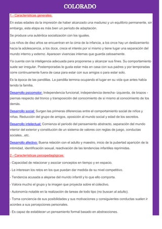 1.- Características generales:
En estas edades da la impresión de haber alcanzado una madurez y un equilibrio permanente, sin
embargo, esta etapa es más bien un período de adaptación.
Se produce una auténtica socialización con los iguales.
Los niños de diez años se encuentran en la cima de la infancia, a los once hay un deslizamiento
hacia la adolescencia, a los doce, crece el interés por sí mismo y tiene lugar una separación del
mundo interno y externo. Aparecen vivencias internas que guarda celosamente.
Ya cuenta con la inteligencia adecuada para proponerse y alcanzar sus fines. Su comportamiento
suele ser irregular. Postemporadas le gusta estar más en casa con sus padres y por temporadas
corre continuamente fuera de casa para estar con sus amigos o para estar solo.
Es la época de las pandillas. La pandilla termina ocupando el lugar en su vida que antes había
tenido la familia.
Desarrollo psicomotor: Independencia funcional, independencia derecha- izquierda, de brazos -
piernas respecto del tronco y transposición del conocimiento de sí mismo al conocimiento de los
demás.
Desarrollo social: Surgen las primeras diferencias entre el comportamiento social de niños y
niñas. Reducción del grupo de amigos, oposición al mundo social y edad de los secretos.
Desarrollo intelectual: Comienza el periodo del pensamiento abstracto, separación del mundo
interior del exterior y constitución de un sistema de valores con reglas de juego, conductas
sociales...etc.
Desarrollo afectivo: Buena relación con el adulto y maestro, inicio de la pubertad aparición de la
intimidad, identificación sexual, reactivación de las tendencias infantiles reprimidas.
2.- Características psicopedagógicas:
- Capacidad de relacionar y asociar conceptos en tiempo y en espacio.
- Le interesan los retos en los que puedan dar medida de su nivel competitivo.
- Tendencia acusada a alejarse del mundo infantil y lo que ello comporta.
- Valora mucho el grupo y la imagen que proyecta sobre el colectivo.
- Autonomía notable en la realización de tareas de todo tipo (no buscan al adulto).
- Toma conciencia de sus posibilidades y sus motivaciones y consiguientes conductas suelen ir
acordes a sus percepciones personales.
- Es capaz de establecer un pensamiento formal basado en abstracciones.
 