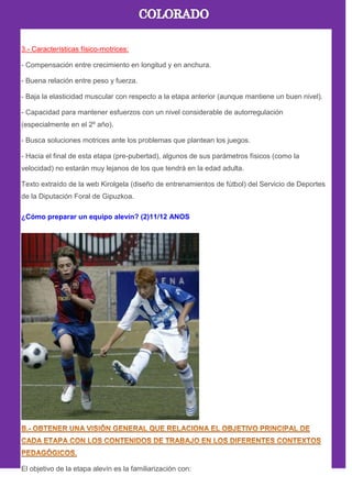 3.- Características físico-motrices:
- Compensación entre crecimiento en longitud y en anchura.
- Buena relación entre peso y fuerza.
- Baja la elasticidad muscular con respecto a la etapa anterior (aunque mantiene un buen nivel).
- Capacidad para mantener esfuerzos con un nivel considerable de autorregulación
(especialmente en el 2º año).
- Busca soluciones motrices ante los problemas que plantean los juegos.
- Hacia el final de esta etapa (pre-pubertad), algunos de sus parámetros físicos (como la
velocidad) no estarán muy lejanos de los que tendrá en la edad adulta.
Texto extraído de la web Kirolgela (diseño de entrenamientos de fútbol) del Servicio de Deportes
de la Diputación Foral de Gipuzkoa.
¿Cómo preparar un equipo alevín? (2)11/12 ANOS
El objetivo de la etapa alevín es la familiarización con:
 