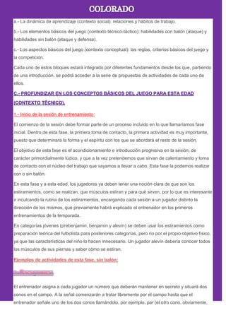 a.- La dinámica de aprendizaje (contexto social): relaciones y hábitos de trabajo.
b.- Los elementos básicos del juego (contexto técnico-táctico): habilidades con balón (ataque) y
habilidades sin balón (ataque y defensa).
c.- Los aspectos básicos del juego (contexto conceptual): las reglas, criterios básicos del juego y
la competición.
Cada uno de estos bloques estará integrado por diferentes fundamentos desde los que, partiendo
de una introducción, se podrá acceder a la serie de propuestas de actividades de cada uno de
ellos.
1.- Inicio de la sesión de entrenamiento:
El comienzo de la sesión debe formar parte de un proceso incluido en lo que llamaríamos fase
inicial. Dentro de esta fase, la primera toma de contacto, la primera actividad es muy importante,
puesto que determinará la forma y el espíritu con los que se abordará el resto de la sesión.
El objetivo de esta fase es el acondicionamiento e introducción progresiva en la sesión, de
carácter primordialmente lúdico, y que a la vez pretendemos que sirvan de calentamiento y toma
de contacto con el núcleo del trabajo que vayamos a llevar a cabo. Esta fase la podemos realizar
con o sin balón.
En esta fase y a esta edad, los jugadores ya deben tener una noción clara de que son los
estiramientos, como se realizan, que músculos estiran y para qué sirven, por lo que es interesante
ir inculcando la rutina de los estiramientos, encargando cada sesión a un jugador distinto la
dirección de los mismos, que previamente habrá explicado el entrenador en los primeros
entrenamientos de la temporada.
En categorías jóvenes (prebenjamin, benjamín y alevín) se deben usar los estiramientos como
preparación teórica del futbolista para posteriores categorías, pero no por el propio objetivo físico,
ya que las características del niño lo hacen innecesario. Un jugador alevín debería conocer todos
los músculos de sus piernas y saber cómo se estiran.
El entrenador asigna a cada jugador un número que deberán mantener en secreto y situará dos
conos en el campo. A la señal comenzarán a trotar libremente por el campo hasta que el
entrenador señale uno de los dos conos llamándolo, por ejemplo, par (el otro cono, obviamente,
 
