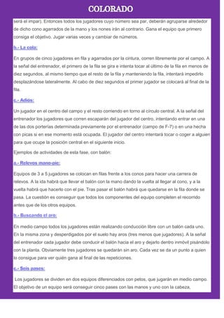 será el impar). Entonces todos los jugadores cuyo número sea par, deberán agruparse alrededor
de dicho cono agarrados de la mano y los nones irán al contrario. Gana el equipo que primero
consiga el objetivo. Jugar varias veces y cambiar de números.
En grupos de cinco jugadores en fila y agarrados por la cintura, corren libremente por el campo. A
la señal del entrenador, el primero de la fila se gira e intenta tocar al último de la fila en menos de
diez segundos, al mismo tiempo que el resto de la fila y manteniendo la fila, intentará impedirlo
desplazándose lateralmente. Al cabo de diez segundos el primer jugador se colocará al final de la
fila.
Un jugador en el centro del campo y el resto corriendo en torno al círculo central. A la señal del
entrenador los jugadores que corren escaparán del jugador del centro, intentando entrar en una
de las dos porterías determinada previamente por el entrenador (campo de F-7) o en una hecha
con picas si en ese momento está ocupada. El jugador del centro intentará tocar o coger a alguien
para que ocupe la posición central en el siguiente inicio.
Ejemplos de actividades de esta fase, con balón:
Equipos de 3 a 5 jugadores se colocan en filas frente a los conos para hacer una carrera de
relevos. A la ida habrá que llevar el balón con la mano dando la vuelta al llegar al cono, y a la
vuelta habrá que hacerlo con el pie. Tras pasar el balón habrá que quedarse en la fila donde se
pasa. La cuestión es conseguir que todos los componentes del equipo completen el recorrido
antes que de los otros equipos.
En medio campo todos los jugadores están realizando conducción libre con un balón cada uno.
En la misma zona y desperdigados por el suelo hay aros (tres menos que jugadores). A la señal
del entrenador cada jugador debe conducir el balón hacia el aro y dejarlo dentro inmóvil pisándolo
con la planta. Obviamente tres jugadores se quedarán sin aro. Cada vez se da un punto a quien
lo consigue para ver quién gana al final de las repeticiones.
Los jugadores se dividen en dos equipos diferenciados con petos, que jugarán en medio campo.
El objetivo de un equipo será conseguir cinco pases con las manos y uno con la cabeza,
 