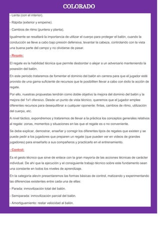 - Lenta (con el interior).
- Rápida (exterior y empeine).
- Cambios de ritmo (puntera y planta).
Igualmente se resaltará la importancia de utilizar el cuerpo para proteger el balón, cuando la
conducción se lleve a cabo bajo presión defensiva, levantar la cabeza, controlando con la vista
una buena parte del campo y no olvidarse de pasar.
El regate es la habilidad técnica que permite desbordar o alejar a un adversario manteniendo la
posesión del balón.
En este periodo trataremos de fomentar el dominio del balón en carrera para que el jugador esté
provisto de una gama suficiente de recursos que le posibiliten llevar a cabo con éxito la acción de
regate.
Por ello, nuestras propuestas tendrán como doble objetivo la mejora del dominio del balón y la
mejora del 1x1 ofensivo. Desde un punto de vista técnico, queremos que el jugador emplee
diferentes recursos para desequilibrar a cualquier oponente: fintas, cambios de ritmo, utilización
del cuerpo, etc.
A nivel táctico, expondremos y trataremos de llevar a la práctica los conceptos generales relativos
al regate: zonas, momentos y situaciones en las que el regate es o no conveniente.
Se debe explicar, demostrar, enseñar y corregir los diferentes tipos de regates que existen y se
puede pedir a los jugadores que preparen un regate (que pueden ver en videos de grandes
jugadores) para enseñarlo a sus compañeros y practicarlo en el entrenamiento.
Es el gesto técnico que sirve de enlace con la gran mayoría de las acciones técnicas de carácter
individual. De ahí que la ejecución y el consiguiente trabajo técnico sobre este fundamento sean
una constante en todos los niveles de aprendizaje.
En la categoría alevín presentaremos las formas básicas de control, matizando y experimentando
las diferencias existentes entre cada una de ellas:
- Parada: inmovilización total del balón.
- Semiparada: inmovilización parcial del balón.
- Amortiguamiento: restar velocidad al balón.
 