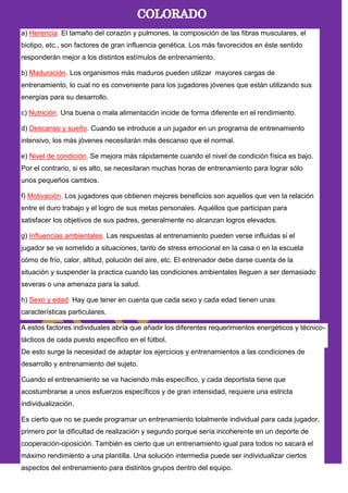 a) Herencia. El tamaño del corazón y pulmones, la composición de las fibras musculares, el
biotipo, etc., son factores de gran influencia genética. Los más favorecidos en éste sentido
responderán mejor a los distintos estímulos de entrenamiento.
b) Maduración. Los organismos más maduros pueden utilizar mayores cargas de
entrenamiento, lo cual no es conveniente para los jugadores jóvenes que están utilizando sus
energías para su desarrollo.
c) Nutrición. Una buena o mala alimentación incide de forma diferente en el rendimiento.
d) Descanso y sueño. Cuando se introduce a un jugador en un programa de entrenamiento
intensivo, los más jóvenes necesitarán más descanso que el normal.
e) Nivel de condición. Se mejora más rápidamente cuando el nivel de condición física es bajo.
Por el contrario, si es alto, se necesitaran muchas horas de entrenamiento para lograr sólo
unos pequeños cambios.
f) Motivación. Los jugadores que obtienen mejores beneficios son aquellos que ven la relación
entre el duro trabajo y el logro de sus metas personales. Aquéllos que participan para
satisfacer los objetivos de sus padres, generalmente no alcanzan logros elevados.
g) Influencias ambientales. Las respuestas al entrenamiento pueden verse influidas si el
jugador se ve sometido a situaciones, tanto de stress emocional en la casa o en la escuela
cómo de frío, calor, altitud, polución del aire, etc. El entrenador debe darse cuenta de la
situación y suspender la practica cuando las condiciones ambientales lleguen a ser demasiado
severas o una amenaza para la salud.
h) Sexo y edad. Hay que tener en cuenta que cada sexo y cada edad tienen unas
características particulares.
A estos factores individuales abría que añadir los diferentes requerimientos energéticos y técnico-
tácticos de cada puesto específico en el fútbol.
De esto surge la necesidad de adaptar los ejercicios y entrenamientos a las condiciones de
desarrollo y entrenamiento del sujeto.
Cuando el entrenamiento se va haciendo más específico, y cada deportista tiene que
acostumbrarse a unos esfuerzos específicos y de gran intensidad, requiere una estricta
individualización.
Es cierto que no se puede programar un entrenamiento totalmente individual para cada jugador,
primero por la dificultad de realización y segundo porque sería incoherente en un deporte de
cooperación-oposición. También es cierto que un entrenamiento igual para todos no sacará el
máximo rendimiento a una plantilla. Una solución intermedia puede ser individualizar ciertos
aspectos del entrenamiento para distintos grupos dentro del equipo.
 