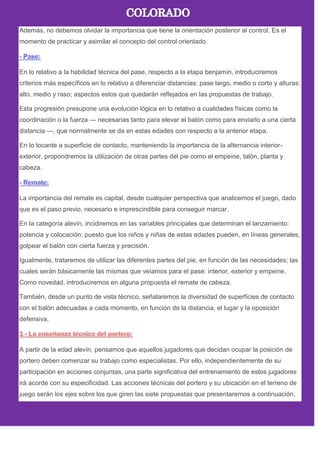 Además, no debemos olvidar la importancia que tiene la orientación posterior al control. Es el
momento de practicar y asimilar el concepto del control orientado.
En lo relativo a la habilidad técnica del pase, respecto a la etapa benjamín, introduciremos
criterios más específicos en lo relativo a diferenciar distancias: pase largo, medio o corto y alturas:
alto, medio y raso; aspectos estos que quedarán reflejados en las propuestas de trabajo.
Esta progresión presupone una evolución lógica en lo relativo a cualidades físicas como la
coordinación o la fuerza — necesarias tanto para elevar el balón como para enviarlo a una cierta
distancia —, que normalmente se da en estas edades con respecto a la anterior etapa.
En lo tocante a superficie de contacto, manteniendo la importancia de la alternancia interior-
exterior, propondremos la utilización de otras partes del pie como el empeine, talón, planta y
cabeza.
La importancia del remate es capital, desde cualquier perspectiva que analicemos el juego, dado
que es el paso previo, necesario e imprescindible para conseguir marcar.
En la categoría alevín, incidiremos en las variables principales que determinan el lanzamiento:
potencia y colocación; puesto que los niños y niñas de estas edades pueden, en líneas generales,
golpear el balón con cierta fuerza y precisión.
Igualmente, trataremos de utilizar las diferentes partes del pie, en función de las necesidades; las
cuales serán básicamente las mismas que veíamos para el pase: interior, exterior y empeine.
Como novedad, introduciremos en alguna propuesta el remate de cabeza.
También, desde un punto de vista técnico, señalaremos la diversidad de superficies de contacto
con el balón adecuadas a cada momento, en función de la distancia, el lugar y la oposición
defensiva.
A partir de la edad alevín, pensamos que aquellos jugadores que decidan ocupar la posición de
portero deben comenzar su trabajo como especialistas. Por ello, independientemente de su
participación en acciones conjuntas, una parte significativa del entrenamiento de estos jugadores
irá acorde con su especificidad. Las acciones técnicas del portero y su ubicación en el terreno de
juego serán los ejes sobre los que giren las siete propuestas que presentaremos a continuación.
 