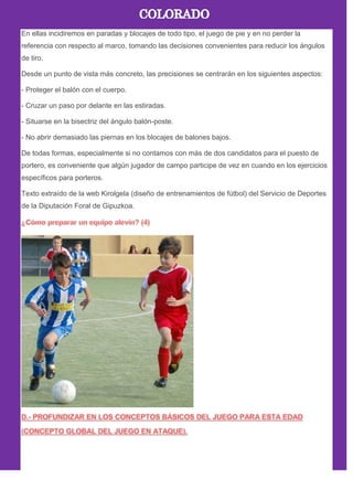 En ellas incidiremos en paradas y blocajes de todo tipo, el juego de pie y en no perder la
referencia con respecto al marco, tomando las decisiones convenientes para reducir los ángulos
de tiro.
Desde un punto de vista más concreto, las precisiones se centrarán en los siguientes aspectos:
- Proteger el balón con el cuerpo.
- Cruzar un paso por delante en las estiradas.
- Situarse en la bisectriz del ángulo balón-poste.
- No abrir demasiado las piernas en los blocajes de balones bajos.
De todas formas, especialmente si no contamos con más de dos candidatos para el puesto de
portero, es conveniente que algún jugador de campo participe de vez en cuando en los ejercicios
específicos para porteros.
Texto extraído de la web Kirolgela (diseño de entrenamientos de fútbol) del Servicio de Deportes
de la Diputación Foral de Gipuzkoa.
 