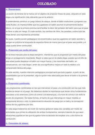 La acción de librarse de la marca con el objetivo de propiciar líneas de pase, adquiere en esta
etapa una significación más relevante que en la anterior.
Si pretendemos construir un juego básico de ataque, donde el balón evolucione y progrese con
cierta fluidez, es imprescindible que los jugadores sin balón asuman el pensamiento táctico
básico, en el que la primera premisa será facilitar la labor del portador del balón para que el pase
se lleve a cabo sin riesgo. En este sentido, los cambios de ritmo, las paradas y sobre todo las
fintas tienen una importancia primordial.
Así pues, nuestra acción pedagógica irá encaminada a que los jugadores sin balón asimilen y
pongan en práctica la búsqueda de espacios libres de marca para que el pase sea posible y el
juego pueda tener continuidad.
En la línea marcada para la etapa benjamín, intentamos que la progresión por medio del pase
tenga un protagonismo importante. Mayor si cabe que en la citada etapa, puesto que el niño de
esta edad puede desplazar el balón con mayor fuerza, y los recorridos del balón, en
consecuencia, son más largos; amén de una significativa mejora en todo lo relativo a la
comprensión táctica del juego.
En este sentido, nuestra intención pedagógica principal será que todo jugador, a partir de las
posibilidades que se le presenten, elija la opción más adecuada para llevar el balón a la portería
contraria.
Las progresiones combinadas en las que intervienen el pase y la conducción son las que más
incidencia tienen en el juego. No debemos olvidar la importancia que tienen otros fundamentos
asociados a los anteriores (como el control o el desmarque), a la hora de concluir con éxito la
acción de progresión. De todas formas, el hecho de que intervenga en mayor medida un
componente técnico u otro, lo determinará la situación de juego por un lado y la concepción
táctica de los jugadores por otro.
En esta etapa trataremos de incidir de manera global en estas dos variables por medio de
actividades que primen la utilización de ambos fundamentos; siempre tratando de que sean
situaciones jugadas en las que el jugador tome la decisión de emplear una u otra forma de
conducción.
 