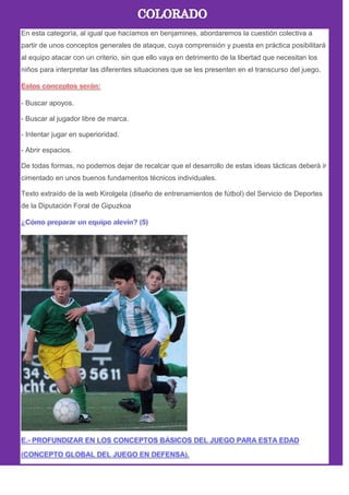 En esta categoría, al igual que hacíamos en benjamines, abordaremos la cuestión colectiva a
partir de unos conceptos generales de ataque, cuya comprensión y puesta en práctica posibilitará
al equipo atacar con un criterio, sin que ello vaya en detrimento de la libertad que necesitan los
niños para interpretar las diferentes situaciones que se les presenten en el transcurso del juego.
- Buscar apoyos.
- Buscar al jugador libre de marca.
- Intentar jugar en superioridad.
- Abrir espacios.
De todas formas, no podemos dejar de recalcar que el desarrollo de estas ideas tácticas deberá ir
cimentado en unos buenos fundamentos técnicos individuales.
Texto extraído de la web Kirolgela (diseño de entrenamientos de fútbol) del Servicio de Deportes
de la Diputación Foral de Gipuzkoa
 