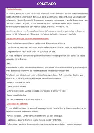 -
En defensa, tener una buena posición de referencia resulta primordial de cara a afrontar todas las
posibles formas de intervención defensiva; es lo que llamamos posición básica. Es una posición
en la que las piernas deben estar ligeramente separadas, el centro de gravedad ligeramente bajo
y el cuerpo relajado. A partir de esta posición se estructurarán tanto los desplazamientos
defensivos como las salidas para realizar cortes, entradas, coberturas, etc.
Mención aparte merecen los desplazamientos defensivos que serán movimientos cortos en los
que se partirá de la posición básica y se retomará a partir del movimiento inmediato.
- Pasos cortos cambiando el peso rápidamente de una pierna a la otra.
- Las piernas no se cruzan; se intenta mantener la misma amplitud en todos los movimientos.
- Desplazamientos hacia atrás sobre las puntas de los pies.
En estas edades es conveniente que los niños interioricen esta posición para sentar las bases
posturales de la defensa.
- 1x1:
A medida que nuestro pensamiento defensivo evoluciona, resulta más evidente que la clave para
evitar desajustes defensivos es no ser rebasados en las situaciones de 1x1.
Por ello, en esta edad, insistiremos en todas las propuestas de 1x1 en aquellos detalles que
determinen la eficacia defensiva individual para estas situaciones:
- Frenar al portador del balón.
- Cubrir posibles salidas.
- Evitar desequilibrios. Cuerpo centrado con respecto al balón .ver vídeo
- Buena posición básica.
- No descomponerse en los intentos de robo.
En esta edad trataremos de asentar los conceptos más importantes de defensa, con los que ya
tomamos contacto en la etapa anterior:
- Achicar espacios.- Limitar al máximo el terreno útil para el ataque.
- Repliegues.- Bajar a defender de una manera rápida y ordenada.
- Referencias.- Mantener las referencias más importantes: zona, balón y jugador asignado.
 