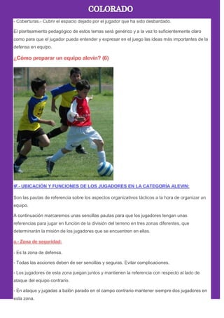 - Coberturas.- Cubrir el espacio dejado por el jugador que ha sido desbardado.
El planteamiento pedagógico de estos temas será genérico y a la vez lo suficientemente claro
como para que el jugador pueda entender y expresar en el juego las ideas más importantes de la
defensa en equipo.
Son las pautas de referencia sobre los aspectos organizativos tácticos a la hora de organizar un
equipo.
A continuación marcaremos unas sencillas pautas para que los jugadores tengan unas
referencias para jugar en función de la división del terreno en tres zonas diferentes, que
determinarán la misión de los jugadores que se encuentren en ellas.
- Es la zona de defensa.
- Todas las acciones deben de ser sencillas y seguras. Evitar complicaciones.
- Los jugadores de esta zona juegan juntos y mantienen la referencia con respecto al lado de
ataque del equipo contrario.
- En ataque y jugadas a balón parado en el campo contrario mantener siempre dos jugadores en
esta zona.
 