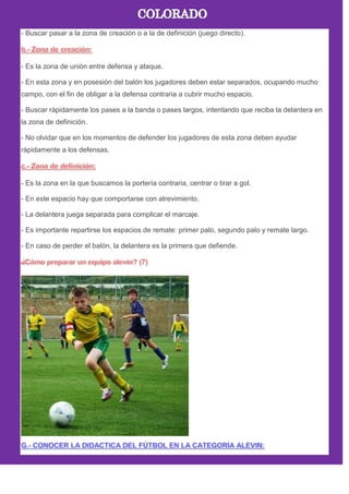 - Buscar pasar a la zona de creación o a la de definición (juego directo).
- Es la zona de unión entre defensa y ataque.
- En esta zona y en posesión del balón los jugadores deben estar separados, ocupando mucho
campo, con el fin de obligar a la defensa contraria a cubrir mucho espacio.
- Buscar rápidamente los pases a la banda o pases largos, intentando que reciba la delantera en
la zona de definición.
- No olvidar que en los momentos de defender los jugadores de esta zona deben ayudar
rápidamente a los defensas.
- Es la zona en la que buscamos la portería contraria, centrar o tirar a gol.
- En este espacio hay que comportarse con atrevimiento.
- La delantera juega separada para complicar el marcaje.
- Es importante repartirse los espacios de remate: primer palo, segundo palo y remate largo.
- En caso de perder el balón, la delantera es la primera que defiende.
 