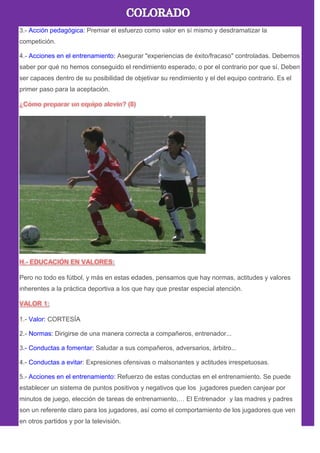 3.- Acción pedagógica: Premiar el esfuerzo como valor en sí mismo y desdramatizar la
competición.
4.- Acciones en el entrenamiento: Asegurar "experiencias de éxito/fracaso" controladas. Debemos
saber por qué no hemos conseguido el rendimiento esperado, o por el contrario por que sí. Deben
ser capaces dentro de su posibilidad de objetivar su rendimiento y el del equipo contrario. Es el
primer paso para la aceptación.
Pero no todo es fútbol, y más en estas edades, pensamos que hay normas, actitudes y valores
inherentes a la práctica deportiva a los que hay que prestar especial atención.
1.- Valor: CORTESÍA
2.- Normas: Dirigirse de una manera correcta a compañeros, entrenador...
3.- Conductas a fomentar: Saludar a sus compañeros, adversarios, árbitro...
4.- Conductas a evitar: Expresiones ofensivas o malsonantes y actitudes irrespetuosas.
5.- Acciones en el entrenamiento: Refuerzo de estas conductas en el entrenamiento. Se puede
establecer un sistema de puntos positivos y negativos que los jugadores pueden canjear por
minutos de juego, elección de tareas de entrenamiento,… El Entrenador y las madres y padres
son un referente claro para los jugadores, así como el comportamiento de los jugadores que ven
en otros partidos y por la televisión.
 