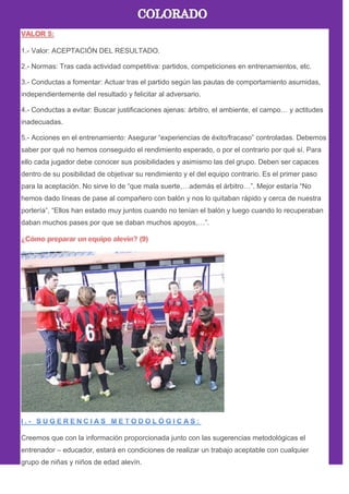 1.- Valor: ACEPTACIÓN DEL RESULTADO.
2.- Normas: Tras cada actividad competitiva: partidos, competiciones en entrenamientos, etc.
3.- Conductas a fomentar: Actuar tras el partido según las pautas de comportamiento asumidas,
independientemente del resultado y felicitar al adversario.
4.- Conductas a evitar: Buscar justificaciones ajenas: árbitro, el ambiente, el campo… y actitudes
inadecuadas.
5.- Acciones en el entrenamiento: Asegurar ―experiencias de éxito/fracaso‖ controladas. Debemos
saber por qué no hemos conseguido el rendimiento esperado, o por el contrario por qué sí. Para
ello cada jugador debe conocer sus posibilidades y asimismo las del grupo. Deben ser capaces
dentro de su posibilidad de objetivar su rendimiento y el del equipo contrario. Es el primer paso
para la aceptación. No sirve lo de ―que mala suerte,…además el árbitro…‖. Mejor estaría ―No
hemos dado líneas de pase al compañero con balón y nos lo quitaban rápido y cerca de nuestra
portería‖, ―Ellos han estado muy juntos cuando no tenían el balón y luego cuando lo recuperaban
daban muchos pases por que se daban muchos apoyos,…‖.
Creemos que con la información proporcionada junto con las sugerencias metodológicas el
entrenador – educador, estará en condiciones de realizar un trabajo aceptable con cualquier
grupo de niñas y niños de edad alevín.
 