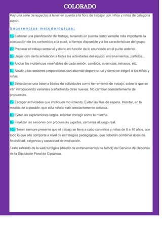 Hay una serie de aspectos a tener en cuenta a la hora de trabajar con niños y niñas de categoría
alevín.
1.- Elaborar una planificación del trabajo, teniendo en cuenta como variable más importante la
adecuación de los contenidos a la edad, al tiempo disponible y a las características del grupo.
2.- Preparar el trabajo semanal y diario en función de lo enunciado en el punto anterior.
3.- Llegar con cierta antelación a todas las actividades del equipo: entrenamientos, partidos...
4.- Anotar las incidencias reseñables de cada sesión: cambios, ausencias, retrasos, etc.
5.- Acudir a las sesiones preparatorias con atuendo deportivo, tal y como se exigirá a los niños y
niñas.
6.- Seleccionar una batería básica de actividades como herramienta de trabajo, sobre la que se
irán introduciendo variantes o añadiendo otras nuevas. No cambiar constantemente de
propuestas.
7.- Escoger actividades que impliquen movimiento. Evitar las filas de espera. Intentar, en la
medida de lo posible, que el/la niño/a esté constantemente activo/a.
8.- Evitar las explicaciones largas. Intentar corregir sobre la marcha.
9.- Finalizar las sesiones con propuestas jugadas, cercanas al juego real.
10.- Tener siempre presente que el trabajo se lleva a cabo con niños y niñas de 8 a 10 años, con
todo lo que ello comporta a nivel de estrategias pedagógicas, que deberán combinar dosis de
flexibilidad, exigencia y capacidad de motivación.
Texto extraído de la web Kirolgela (diseño de entrenamientos de fútbol) del Servicio de Deportes
de la Diputación Foral de Gipuzkoa.
 