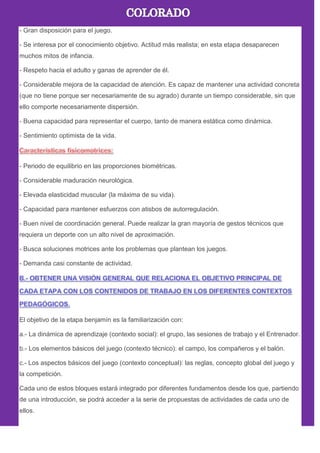 - Gran disposición para el juego.
- Se interesa por el conocimiento objetivo. Actitud más realista; en esta etapa desaparecen
muchos mitos de infancia.
- Respeto hacia el adulto y ganas de aprender de él.
- Considerable mejora de la capacidad de atención. Es capaz de mantener una actividad concreta
(que no tiene porque ser necesariamente de su agrado) durante un tiempo considerable, sin que
ello comporte necesariamente dispersión.
- Buena capacidad para representar el cuerpo, tanto de manera estática como dinámica.
- Sentimiento optimista de la vida.
- Periodo de equilibrio en las proporciones biométricas.
- Considerable maduración neurológica.
- Elevada elasticidad muscular (la máxima de su vida).
- Capacidad para mantener esfuerzos con atisbos de autorregulación.
- Buen nivel de coordinación general. Puede realizar la gran mayoría de gestos técnicos que
requiera un deporte con un alto nivel de aproximación.
- Busca soluciones motrices ante los problemas que plantean los juegos.
- Demanda casi constante de actividad.
El objetivo de la etapa benjamín es la familiarización con:
a.- La dinámica de aprendizaje (contexto social): el grupo, las sesiones de trabajo y el Entrenador.
b.- Los elementos básicos del juego (contexto técnico): el campo, los compañeros y el balón.
c.- Los aspectos básicos del juego (contexto conceptual): las reglas, concepto global del juego y
la competición.
Cada uno de estos bloques estará integrado por diferentes fundamentos desde los que, partiendo
de una introducción, se podrá acceder a la serie de propuestas de actividades de cada uno de
ellos.
 
