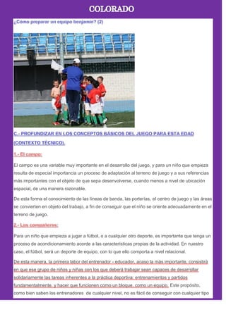 El campo es una variable muy importante en el desarrollo del juego, y para un niño que empieza
resulta de especial importancia un proceso de adaptación al terreno de juego y a sus referencias
más importantes con el objeto de que sepa desenvolverse, cuando menos a nivel de ubicación
espacial, de una manera razonable.
De esta forma el conocimiento de las líneas de banda, las porterías, el centro de juego y las áreas
se convierten en objeto del trabajo, a fin de conseguir que el niño se oriente adecuadamente en el
terreno de juego.
Para un niño que empieza a jugar a fútbol, o a cualquier otro deporte, es importante que tenga un
proceso de acondicionamiento acorde a las características propias de la actividad. En nuestro
caso, el fútbol, será un deporte de equipo, con lo que ello comporta a nivel relacional.
De esta manera, la primera labor del entrenador - educador, acaso la más importante, consistirá
en que ese grupo de niños y niñas con los que deberá trabajar sean capaces de desarrollar
solidariamente las tareas inherentes a la práctica deportiva: entrenamientos y partidos
fundamentalmente, y hacer que funcionen como un bloque, como un equipo. Este propósito,
como bien saben los entrenadores de cualquier nivel, no es fácil de conseguir con cualquier tipo
 
