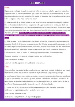 El pase es el medio por el que la posesión del balón se transmite entre los jugadores atacantes.
El pase es pues un vínculo, el elemento que hace que el fútbol sea un deporte colectivo. Y para
que el juego tenga un componente colectivo, social, es necesario que los jugadores que tengan el
balón se lo pasen entre ellos; cuanto más mejor.
En esta categoría, la tendencia natural es que no se produzcan demasiados pases por posesión;
bien por la tendencia de los niños a acaparar el balón, por cuestiones de control, etc. De todas
formas, esto no es óbice para incidir constantemente en su capital importancia, ya que en la gran
mayoría de propuestas de grupo que llevemos a cabo, la acción técnica del pase estará, de una u
otra forma, presente. En esta etapa, daremos especial importancia al pase realizado con el
interior, tanto por su facilidad de ejecución como por su eficacia y precisión en distancias no muy
largas.
En estas edades, y de la misma manera que haremos con otros fundamentos, el tratamiento del
pase será global, sin detenernos excesivamente en los detalles, lo que nos interesa es que el niño
se habitúe a pasar el balón hacia delante, hacia atrás, a salvar oposiciones, etc. Más adelante en
el capítulo ―Atacamos‖ trataremos el pase desde una perspectiva expresamente pre táctica.
Como aspectos a tener en cuenta de cara a adquisición de hábitos podríamos resaltar:
- Levantar la cabeza tras recibir el pase para buscar una continuación.
- Fijación de pierna de apoyo.
- Alternar: derecha, izquierda; atrás, adelante; corto, largo...
Seguramente el tiro no es el fundamento técnico más importante, pero es, sin duda, el que marca
la diferencia, por ser el que va más asociado al objetivo final del juego: conseguir el gol.
La enseñanza del tiro en estas edades se centrará en experimentar con las diferentes superficies
de golpeo que brinda el pie: empeine, puntera, exterior e interior. En lo relativo a la distancia de
lanzamiento, se primarán los lanzamientos cortos o de media distancia, habida cuenta de que a
los niños y niñas de estas edades les cuesta imprimir velocidad al balón.
En cuanto a la técnica de golpeo, además de experimentar con las diferentes superficies,
incidiremos en aspectos posturales y gestuales como son:
- Fijación de la pierna de apoyo.
- Extensión y acompañamiento de la pierna de golpeo.
 