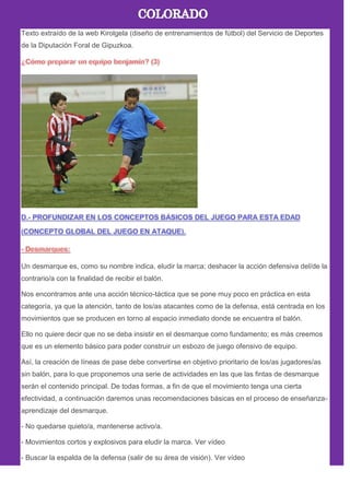 Texto extraído de la web Kirolgela (diseño de entrenamientos de fútbol) del Servicio de Deportes
de la Diputación Foral de Gipuzkoa.
Un desmarque es, como su nombre indica, eludir la marca; deshacer la acción defensiva del/de la
contrario/a con la finalidad de recibir el balón.
Nos encontramos ante una acción técnico-táctica que se pone muy poco en práctica en esta
categoría, ya que la atención, tanto de los/as atacantes como de la defensa, está centrada en los
movimientos que se producen en torno al espacio inmediato donde se encuentra el balón.
Ello no quiere decir que no se deba insistir en el desmarque como fundamento; es más creemos
que es un elemento básico para poder construir un esbozo de juego ofensivo de equipo.
Así, la creación de líneas de pase debe convertirse en objetivo prioritario de los/as jugadores/as
sin balón, para lo que proponemos una serie de actividades en las que las fintas de desmarque
serán el contenido principal. De todas formas, a fin de que el movimiento tenga una cierta
efectividad, a continuación daremos unas recomendaciones básicas en el proceso de enseñanza-
aprendizaje del desmarque.
- No quedarse quieto/a, mantenerse activo/a.
- Movimientos cortos y explosivos para eludir la marca. Ver vídeo
- Buscar la espalda de la defensa (salir de su área de visión). Ver vídeo
 