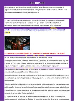 No es suficiente con aumentar progresivamente la carga. Llega un momento que para el
organismo se adapte a esfuerzos concretos, debe predominar la intensidad de esfuerzo para
activar ciertos metabolismos energéticos y plásticos.
En los primeros años de entrenamiento, el volumen aumenta progresivamente influyendo
enormemente en el rendimiento, pero a medida que mejora el nivel del deportista, la
importancia del volumen va disminuyendo, tomando importancia el factor intensidad.
¿Cuáles son los "mandamientos" o principios que deben tener los entrenamientos?
Parte II.
6.- PRINCIPIO DE PROGRESIÓN O DEL CRECIMIENTO PAULATINO DEL ESFUERZO.
La intensidad de las tareas debe aumentarse en una progresión lógica.
Para lograr adaptaciones utilizando el Principio de Sobrecarga, el entrenamiento debe seguir el
Principio de Progresión. Cuando la carga de entrenamiento se aumenta demasiado deprisa, el
organismo no puede adaptarse, con consecuencias perjudiciales para el jugador.
El entrenamiento deportivo se basa en el aumento progresivo del esfuerzo conforme va
aumentando la capacidad funcional del deportista.
Si se mantiene una carga de entrenamiento a un nivel determinado, llegará un momento que no
se produzca mejora en el organismo del individuo y se crea un estancamiento en el rendimiento
del deportista.
Surge la necesidad de ir presentando cargas externas, cada vez superiores, hasta solicitaciones
próximas a los límites de las posibilidades funcionales (tolerancia), para conseguir adaptaciones.
El crecimiento paulatino del esfuerzo se basa en el aumento del volumen (factor cuantitativo) y el
aumento de la intensidad (factor cualitativo).
Es, probablemente, el principio de entrenamiento más importante en el fútbol para evitar el
problema expuesto anteriormente. Se trata de aumentar la magnitud de la carga a medida que el
 