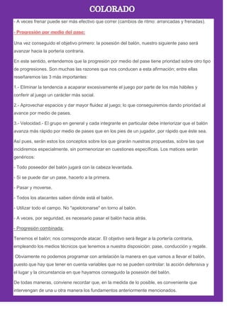 - A veces frenar puede ser más efectivo que correr (cambios de ritmo: arrancadas y frenadas).
Una vez conseguido el objetivo primero: la posesión del balón, nuestro siguiente paso será
avanzar hacia la portería contraria.
En este sentido, entendemos que la progresión por medio del pase tiene prioridad sobre otro tipo
de progresiones. Son muchas las razones que nos conducen a esta afirmación; entre ellas
reseñaremos las 3 más importantes:
1.- Eliminar la tendencia a acaparar excesivamente el juego por parte de los más hábiles y
conferir al juego un carácter más social.
2.- Aprovechar espacios y dar mayor fluidez al juego; lo que conseguiremos dando prioridad al
avance por medio de pases.
3.- Velocidad.- El grupo en general y cada integrante en particular debe interiorizar que el balón
avanza más rápido por medio de pases que en los pies de un jugador, por rápido que éste sea.
Así pues, serán estos los conceptos sobre los que girarán nuestras propuestas, sobre las que
incidiremos especialmente, sin pormenorizar en cuestiones específicas. Los matices serán
genéricos:
- Todo poseedor del balón jugará con la cabeza levantada.
- Si se puede dar un pase, hacerlo a la primera.
- Pasar y moverse.
- Todos los atacantes saben dónde está el balón.
- Utilizar todo el campo. No "apelotonarse" en torno al balón.
- A veces, por seguridad, es necesario pasar el balón hacia atrás.
- Progresión combinada:
Tenemos el balón; nos corresponde atacar. El objetivo será llegar a la portería contraria,
empleando los medios técnicos que tenemos a nuestra disposición: pase, conducción y regate.
Obviamente no podemos programar con antelación la manera en que vamos a llevar el balón,
puesto que hay que tener en cuenta variables que no se pueden controlar: la acción defensiva y
el lugar y la circunstancia en que hayamos conseguido la posesión del balón.
De todas maneras, conviene recordar que, en la medida de lo posible, es conveniente que
intervengan de una u otra manera los fundamentos anteriormente mencionados.
 