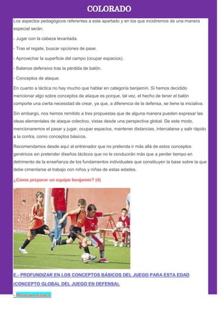 Los aspectos pedagógicos referentes a este apartado y en los que incidiremos de una manera
especial serán:
- Jugar con la cabeza levantada.
- Tras el regate, buscar opciones de pase.
- Aprovechar la superficie del campo (ocupar espacios).
- Balance defensivo tras la pérdida de balón.
- Conceptos de ataque:
En cuanto a táctica no hay mucho que hablar en categoría benjamín. Si hemos decidido
mencionar algo sobre conceptos de ataque es porque, tal vez, el hecho de tener el balón
comporte una cierta necesidad de crear, ya que, a diferencia de la defensa, se tiene la iniciativa.
Sin embargo, nos hemos remitido a tres propuestas que de alguna manera pueden expresar las
ideas elementales de ataque colectivo, vistas desde una perspectiva global. De este modo,
mencionaremos el pasar y jugar, ocupar espacios, mantener distancias, intercalarse y salir rápido
a la contra, como conceptos básicos.
Recomendamos desde aquí al entrenador que no pretenda ir más allá de estos conceptos
genéricos sin pretender diseños tácticos que no le conducirán más que a perder tiempo en
detrimento de la enseñanza de los fundamentos individuales que constituyen la base sobre la que
debe cimentarse el trabajo con niños y niñas de estas edades.
-
 