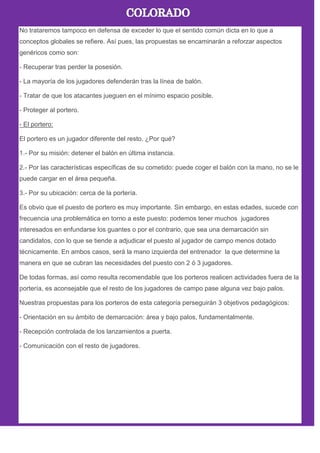 No trataremos tampoco en defensa de exceder lo que el sentido común dicta en lo que a
conceptos globales se refiere. Así pues, las propuestas se encaminarán a reforzar aspectos
genéricos como son:
- Recuperar tras perder la posesión.
- La mayoría de los jugadores defenderán tras la línea de balón.
- Tratar de que los atacantes jueguen en el mínimo espacio posible.
- Proteger al portero.
- El portero:
El portero es un jugador diferente del resto. ¿Por qué?
1.- Por su misión: detener el balón en última instancia.
2.- Por las características específicas de su cometido: puede coger el balón con la mano, no se le
puede cargar en el área pequeña.
3.- Por su ubicación: cerca de la portería.
Es obvio que el puesto de portero es muy importante. Sin embargo, en estas edades, sucede con
frecuencia una problemática en torno a este puesto: podemos tener muchos jugadores
interesados en enfundarse los guantes o por el contrario, que sea una demarcación sin
candidatos, con lo que se tiende a adjudicar el puesto al jugador de campo menos dotado
técnicamente. En ambos casos, será la mano izquierda del entrenador la que determine la
manera en que se cubran las necesidades del puesto con 2 ó 3 jugadores.
De todas formas, así como resulta recomendable que los porteros realicen actividades fuera de la
portería, es aconsejable que el resto de los jugadores de campo pase alguna vez bajo palos.
Nuestras propuestas para los porteros de esta categoría perseguirán 3 objetivos pedagógicos:
- Orientación en su ámbito de demarcación: área y bajo palos, fundamentalmente.
- Recepción controlada de los lanzamientos a puerta.
- Comunicación con el resto de jugadores.
 