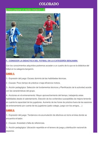 Con los conocimientos adquiridos podremos acceder a un cuadro de lo que es la didáctica del
fútbol en la categoría benjamín.
1.- Expresión del juego: Escaso dominio de las habilidades técnicas.
2. -Causas: Poco tiempo de práctica o baja eficiencia motora.
3.- Acción pedagógica: Selección de fundamentos técnicos y Planificación de la actividad acorde
con las características del grupo.
4.- Acciones en el entrenamiento: Mayor aprovechamiento del tiempo, trabajando estas
habilidades desde el calentamiento. Elección de los contenidos susceptibles de mejora teniendo
en cuenta la capacidad de los jugadores. Aumento de las horas de práctica fuera de las sesiones
de entrenamiento por cuenta de los jugadores (patio colegio, juego con los amigos,…)
1.- Expresión del juego: Tendencia a la acumulación de efectivos en torno al área donde se
encuentra el balón.
2. -Causas: Ansiedad o falta de referencias.
3.- Acción pedagógica: Ubicación repartida en el terreno de juego y distribución racional de
espacios.
 