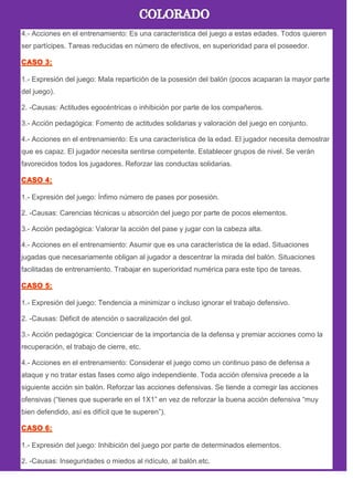 4.- Acciones en el entrenamiento: Es una característica del juego a estas edades. Todos quieren
ser partícipes. Tareas reducidas en número de efectivos, en superioridad para el poseedor.
1.- Expresión del juego: Mala repartición de la posesión del balón (pocos acaparan la mayor parte
del juego).
2. -Causas: Actitudes egocéntricas o inhibición por parte de los compañeros.
3.- Acción pedagógica: Fomento de actitudes solidarias y valoración del juego en conjunto.
4.- Acciones en el entrenamiento: Es una característica de la edad. El jugador necesita demostrar
que es capaz. El jugador necesita sentirse competente. Establecer grupos de nivel. Se verán
favorecidos todos los jugadores. Reforzar las conductas solidarias.
1.- Expresión del juego: Ínfimo número de pases por posesión.
2. -Causas: Carencias técnicas u absorción del juego por parte de pocos elementos.
3.- Acción pedagógica: Valorar la acción del pase y jugar con la cabeza alta.
4.- Acciones en el entrenamiento: Asumir que es una característica de la edad. Situaciones
jugadas que necesariamente obligan al jugador a descentrar la mirada del balón. Situaciones
facilitadas de entrenamiento. Trabajar en superioridad numérica para este tipo de tareas.
1.- Expresión del juego: Tendencia a minimizar o incluso ignorar el trabajo defensivo.
2. -Causas: Déficit de atención o sacralización del gol.
3.- Acción pedagógica: Concienciar de la importancia de la defensa y premiar acciones como la
recuperación, el trabajo de cierre, etc.
4.- Acciones en el entrenamiento: Considerar el juego como un continuo paso de defensa a
ataque y no tratar estas fases como algo independiente. Toda acción ofensiva precede a la
siguiente acción sin balón. Reforzar las acciones defensivas. Se tiende a corregir las acciones
ofensivas (―tienes que superarle en el 1X1‖ en vez de reforzar la buena acción defensiva ―muy
bien defendido, así es difícil que te superen‖).
1.- Expresión del juego: Inhibición del juego por parte de determinados elementos.
2. -Causas: Inseguridades o miedos al ridículo, al balón.etc.
 