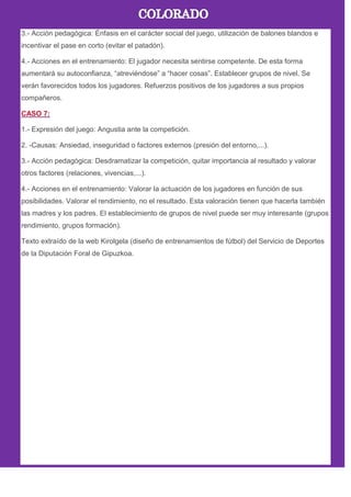 3.- Acción pedagógica: Énfasis en el carácter social del juego, utilización de balones blandos e
incentivar el pase en corto (evitar el patadón).
4.- Acciones en el entrenamiento: El jugador necesita sentirse competente. De esta forma
aumentará su autoconfianza, ―atreviéndose‖ a ―hacer cosas‖. Establecer grupos de nivel. Se
verán favorecidos todos los jugadores. Refuerzos positivos de los jugadores a sus propios
compañeros.
1.- Expresión del juego: Angustia ante la competición.
2. -Causas: Ansiedad, inseguridad o factores externos (presión del entorno,...).
3.- Acción pedagógica: Desdramatizar la competición, quitar importancia al resultado y valorar
otros factores (relaciones, vivencias,...).
4.- Acciones en el entrenamiento: Valorar la actuación de los jugadores en función de sus
posibilidades. Valorar el rendimiento, no el resultado. Esta valoración tienen que hacerla también
las madres y los padres. El establecimiento de grupos de nivel puede ser muy interesante (grupos
rendimiento, grupos formación).
Texto extraído de la web Kirolgela (diseño de entrenamientos de fútbol) del Servicio de Deportes
de la Diputación Foral de Gipuzkoa.
 