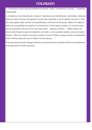 4.- Conductas a evitar: Buscar justificaciones ajenas: árbitro, el ambiente, el campo… y actitudes
inadecuadas.
5.- Acciones en el entrenamiento: Asegurar ―experiencias de éxito/fracaso‖ controladas. Debemos
saber por qué no hemos conseguido el rendimiento esperado, o por el contrario por qué sí. Para
ello cada jugador debe conocer sus posibilidades y asimismo las del grupo. Deben ser capaces
dentro de su posibilidad de objetivar su rendimiento y el del equipo contrario. Es el primer paso
para la aceptación. No sirve lo de ―que mala suerte,…además el árbitro…‖. Mejor estaría ―No
hemos dado líneas de pase al compañero con balón y nos lo quitaban rápido y cerca de nuestra
portería‖ ,―Ellos han estado muy juntos cuando no tenían el balón y luego cuando lo recuperaban
daban muchos pases por que se daban muchos apoyos, …‖.
Texto extruido de la web Kirolgela (diseño de entrenamientos de fútbol) del Servicio de Deportes
de la Diputación Foral de Gipuzkoa.
 