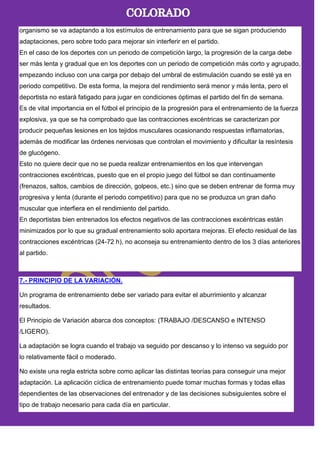 organismo se va adaptando a los estímulos de entrenamiento para que se sigan produciendo
adaptaciones, pero sobre todo para mejorar sin interferir en el partido.
En el caso de los deportes con un periodo de competición largo, la progresión de la carga debe
ser más lenta y gradual que en los deportes con un periodo de competición más corto y agrupado,
empezando incluso con una carga por debajo del umbral de estimulación cuando se esté ya en
periodo competitivo. De esta forma, la mejora del rendimiento será menor y más lenta, pero el
deportista no estará fatigado para jugar en condiciones óptimas el partido del fin de semana.
Es de vital importancia en el fútbol el principio de la progresión para el entrenamiento de la fuerza
explosiva, ya que se ha comprobado que las contracciones excéntricas se caracterizan por
producir pequeñas lesiones en los tejidos musculares ocasionando respuestas inflamatorias,
además de modificar las órdenes nerviosas que controlan el movimiento y dificultar la resíntesis
de glucógeno.
Esto no quiere decir que no se pueda realizar entrenamientos en los que intervengan
contracciones excéntricas, puesto que en el propio juego del fútbol se dan continuamente
(frenazos, saltos, cambios de dirección, golpeos, etc.) sino que se deben entrenar de forma muy
progresiva y lenta (durante el periodo competitivo) para que no se produzca un gran daño
muscular que interfiera en el rendimiento del partido.
En deportistas bien entrenados los efectos negativos de las contracciones excéntricas están
minimizados por lo que su gradual entrenamiento solo aportara mejoras. El efecto residual de las
contracciones excéntricas (24-72 h), no aconseja su entrenamiento dentro de los 3 días anteriores
al partido.
7.- PRINCIPIO DE LA VARIACIÓN.
Un programa de entrenamiento debe ser variado para evitar el aburrimiento y alcanzar
resultados.
El Principio de Variación abarca dos conceptos: (TRABAJO /DESCANSO e INTENSO
/LIGERO).
La adaptación se logra cuando el trabajo va seguido por descanso y lo intenso va seguido por
lo relativamente fácil o moderado.
No existe una regla estricta sobre como aplicar las distintas teorías para conseguir una mejor
adaptación. La aplicación cíclica de entrenamiento puede tomar muchas formas y todas ellas
dependientes de las observaciones del entrenador y de las decisiones subsiguientes sobre el
tipo de trabajo necesario para cada día en particular.
 