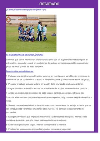 Creemos que con la información proporcionada junto con las sugerencias metodológicas el
entrenador – educador, estará en condiciones de realizar un trabajo aceptable con cualquier
grupo de niñas y niños de edad benjamín.
1· Elaborar una planificación del trabajo, teniendo en cuenta como variable más importante la
adecuación de los contenidos a la edad, al tiempo disponible y a las características del grupo.
2· Preparar el trabajo semanal y diario en función de lo enunciado en el punto anterior.
3· Llegar con cierta antelación a todas las actividades del equipo: entrenamientos, partidos...
4· Anotar las incidencias reseñables de cada sesión: cambios, ausencias, retrasos, etc.
5· Acudir a las sesiones preparatorias con atuendo deportivo, tal y como se exigirá a los niños y
niñas.
6· Seleccionar una batería básica de actividades como herramienta de trabajo, sobre la que se
irán introduciendo variantes o añadiendo otras nuevas. No cambiar constantemente de
propuestas.
7· Escoger actividades que impliquen movimiento. Evitar las filas de espera. Intentar, en la
medida de lo posible, que el/la niño/a esté constantemente activo/a.
8· Evitar las explicaciones largas. Intentar corregir sobre la marcha.
9· Finalizar las sesiones con propuestas jugadas, cercanas al juego real.
 