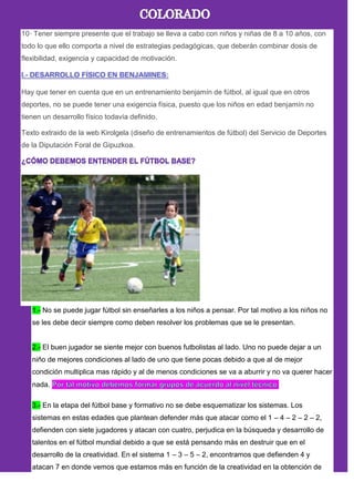 10· Tener siempre presente que el trabajo se lleva a cabo con niños y niñas de 8 a 10 años, con
todo lo que ello comporta a nivel de estrategias pedagógicas, que deberán combinar dosis de
flexibilidad, exigencia y capacidad de motivación.
Hay que tener en cuenta que en un entrenamiento benjamín de fútbol, al igual que en otros
deportes, no se puede tener una exigencia física, puesto que los niños en edad benjamín no
tienen un desarrollo físico todavía definido.
Texto extraido de la web Kirolgela (diseño de entrenamientos de fútbol) del Servicio de Deportes
de la Diputación Foral de Gipuzkoa.
1.- No se puede jugar fútbol sin enseñarles a los niños a pensar. Por tal motivo a los niños no
se les debe decir siempre como deben resolver los problemas que se le presentan.
2.- El buen jugador se siente mejor con buenos futbolistas al lado. Uno no puede dejar a un
niño de mejores condiciones al lado de uno que tiene pocas debido a que al de mejor
condición multiplica mas rápido y al de menos condiciones se va a aburrir y no va querer hacer
nada.
3.- En la etapa del fútbol base y formativo no se debe esquematizar los sistemas. Los
sistemas en estas edades que plantean defender más que atacar como el 1 – 4 – 2 – 2 – 2,
defienden con siete jugadores y atacan con cuatro, perjudica en la búsqueda y desarrollo de
talentos en el fútbol mundial debido a que se está pensando más en destruir que en el
desarrollo de la creatividad. En el sistema 1 – 3 – 5 – 2, encontramos que defienden 4 y
atacan 7 en donde vemos que estamos más en función de la creatividad en la obtención de
 