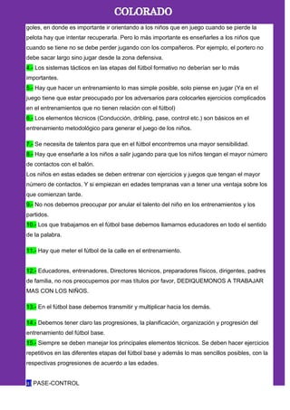 goles, en donde es importante ir orientando a los niños que en juego cuando se pierde la
pelota hay que intentar recuperarla. Pero lo más importante es enseñarles a los niños que
cuando se tiene no se debe perder jugando con los compañeros. Por ejemplo, el portero no
debe sacar largo sino jugar desde la zona defensiva.
4.- Los sistemas tácticos en las etapas del fútbol formativo no deberían ser lo más
importantes.
5.- Hay que hacer un entrenamiento lo mas simple posible, solo piense en jugar (Ya en el
juego tiene que estar preocupado por los adversarios para colocarles ejercicios complicados
en el entrenamientos que no tienen relación con el fútbol)
6.- Los elementos técnicos (Conducción, dribling, pase, control etc.) son básicos en el
entrenamiento metodológico para generar el juego de los niños.
7.- Se necesita de talentos para que en el fútbol encontremos una mayor sensibilidad.
8.- Hay que enseñarle a los niños a salir jugando para que los niños tengan el mayor número
de contactos con el balón.
Los niños en estas edades se deben entrenar con ejercicios y juegos que tengan el mayor
número de contactos. Y si empiezan en edades tempranas van a tener una ventaja sobre los
que comienzan tarde.
9.- No nos debemos preocupar por anular el talento del niño en los entrenamientos y los
partidos.
10.- Los que trabajamos en el fútbol base debemos llamarnos educadores en todo el sentido
de la palabra.
11.- Hay que meter el fútbol de la calle en el entrenamiento.
12.- Educadores, entrenadores, Directores técnicos, preparadores físicos, dirigentes, padres
de familia, no nos preocupemos por mas títulos por favor, DEDIQUEMONOS A TRABAJAR
MAS CON LOS NIÑOS.
13.- En el fútbol base debemos transmitir y multiplicar hacia los demás.
14.- Debemos tener claro las progresiones, la planificación, organización y progresión del
entrenamiento del fútbol base.
15.- Siempre se deben manejar los principales elementos técnicos. Se deben hacer ejercicios
repetitivos en las diferentes etapas del fútbol base y además lo mas sencillos posibles, con la
respectivas progresiones de acuerdo a las edades.
a) PASE-CONTROL
 