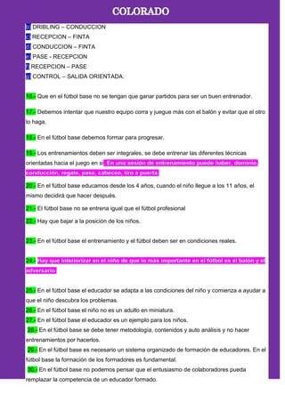b) DRIBLING – CONDUCCION
c) RECEPCION – FINTA
d) CONDUCCION – FINTA
e) PASE - RECEPCION
f) RECEPCION – PASE
g) CONTROL – SALIDA ORIENTADA.
16.- Que en el fútbol base no se tengan que ganar partidos para ser un buen entrenador.
17.- Debemos intentar que nuestro equipo corra y juegue más con el balón y evitar que el otro
lo haga.
18.- En el fútbol base debemos formar para progresar.
19.- Los entrenamientos deben ser integrales, se debe entrenar las diferentes técnicas
orientadas hacia el juego en si
20.- En el fútbol base educamos desde los 4 años, cuando el niño llegue a los 11 años, el
mismo decidirá que hacer después.
21.- El fútbol base no se entrena igual que el fútbol profesional
22.- Hay que bajar a la posición de los niños.
23.- En el fútbol base el entrenamiento y el fútbol deben ser en condiciones reales.
24.-
25.- En el fútbol base el educador se adapta a las condiciones del niño y comienza a ayudar a
que el niño descubra los problemas.
26.- En el fútbol base el niño no es un adulto en miniatura.
27.- En el fútbol base el educador es un ejemplo para los niños.
28.- En el fútbol base se debe tener metodología, contenidos y auto análisis y no hacer
entrenamientos por hacerlos.
29.- En el fútbol base es necesario un sistema organizado de formación de educadores. En el
fútbol base la formación de los formadores es fundamental.
30.- En el fútbol base no podemos pensar que el entusiasmo de colaboradores pueda
remplazar la competencia de un educador formado.
 