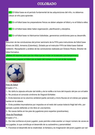 31.- El fútbol base es el período fundamental de las adquisiciones del niño, no debemos
utilizar al niño para aprender.
32.- En el fútbol base los preparadores físicos se deben adaptar al fútbol y no el fútbol a ellos.
33.- En el fútbol base debe haber organización, planificación y disciplina.
34.- En el fútbol base no fabricamos futbolistas, generamos condiciones para su desarrollo.
Resumen de las conclusiones del primer seminario de la FIFA para instructores de fútbol base
(Enero de 2003, Armenia (Colombia)). Dictado por el instructor FIFA de fútbol base Gabriel
Calderón. Recopilación y análisis de las conclusiones realizada por Octavio Rivera, Director de
fútbol formativo.
Área de Salud
El balón nº 4...
1.- No daña la cápsula articular del tobillo y de la rodilla a la hora del impacto del pie con el balón.
2.- No produce el conocido síndrome de Osgood-Schlatter.
3.- Evita lesiones en la columna vertebral (parte cervical) y micro-fisuras en el cráneo por golpes
fuertes en la cabeza.
4.- Evita posibles traumatismos por impactos en el resto del cuerpo todavía frágil del niño, por
ejemplo cuando defiende un tiro libre en una barrera.
5.- No causa daños en los pies de jugadores poco expertos (practicantes).
Área de Psicología
El balón nº 4…
6.- Da más confianza al joven jugador, pues permite a éste acertar un mayor número de veces en
sus jugadas, lo que contribuye al desarrollo de su autoestima y personalidad.
7.- Favorece el desarrollo de la creatividad, la fantasía y la imaginación del joven jugador por ser
 